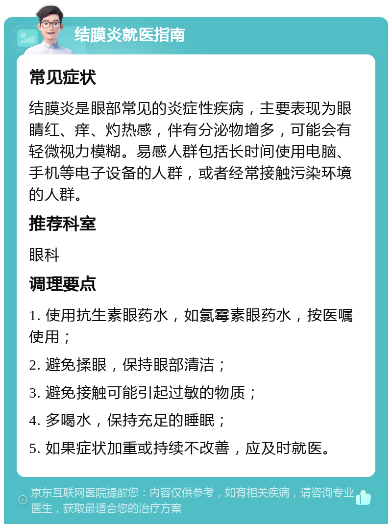 结膜炎就医指南 常见症状 结膜炎是眼部常见的炎症性疾病，主要表现为眼睛红、痒、灼热感，伴有分泌物增多，可能会有轻微视力模糊。易感人群包括长时间使用电脑、手机等电子设备的人群，或者经常接触污染环境的人群。 推荐科室 眼科 调理要点 1. 使用抗生素眼药水，如氯霉素眼药水，按医嘱使用； 2. 避免揉眼，保持眼部清洁； 3. 避免接触可能引起过敏的物质； 4. 多喝水，保持充足的睡眠； 5. 如果症状加重或持续不改善，应及时就医。