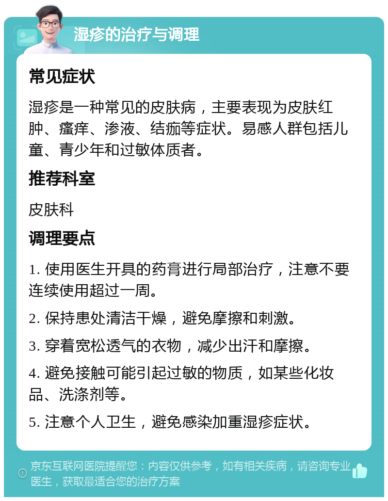 湿疹的治疗与调理 常见症状 湿疹是一种常见的皮肤病，主要表现为皮肤红肿、瘙痒、渗液、结痂等症状。易感人群包括儿童、青少年和过敏体质者。 推荐科室 皮肤科 调理要点 1. 使用医生开具的药膏进行局部治疗，注意不要连续使用超过一周。 2. 保持患处清洁干燥，避免摩擦和刺激。 3. 穿着宽松透气的衣物，减少出汗和摩擦。 4. 避免接触可能引起过敏的物质，如某些化妆品、洗涤剂等。 5. 注意个人卫生，避免感染加重湿疹症状。