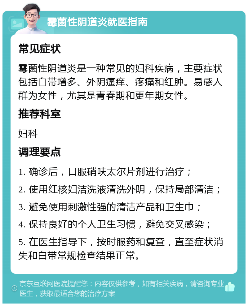 霉菌性阴道炎就医指南 常见症状 霉菌性阴道炎是一种常见的妇科疾病，主要症状包括白带增多、外阴瘙痒、疼痛和红肿。易感人群为女性，尤其是青春期和更年期女性。 推荐科室 妇科 调理要点 1. 确诊后，口服硝呋太尔片剂进行治疗； 2. 使用红核妇洁洗液清洗外阴，保持局部清洁； 3. 避免使用刺激性强的清洁产品和卫生巾； 4. 保持良好的个人卫生习惯，避免交叉感染； 5. 在医生指导下，按时服药和复查，直至症状消失和白带常规检查结果正常。