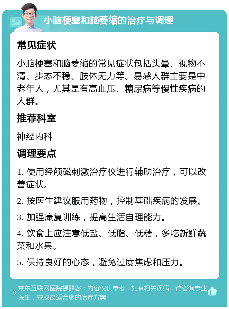 小脑梗塞和脑萎缩的治疗与调理 常见症状 小脑梗塞和脑萎缩的常见症状包括头晕、视物不清、步态不稳、肢体无力等。易感人群主要是中老年人，尤其是有高血压、糖尿病等慢性疾病的人群。 推荐科室 神经内科 调理要点 1. 使用经颅磁刺激治疗仪进行辅助治疗，可以改善症状。 2. 按医生建议服用药物，控制基础疾病的发展。 3. 加强康复训练，提高生活自理能力。 4. 饮食上应注意低盐、低脂、低糖，多吃新鲜蔬菜和水果。 5. 保持良好的心态，避免过度焦虑和压力。