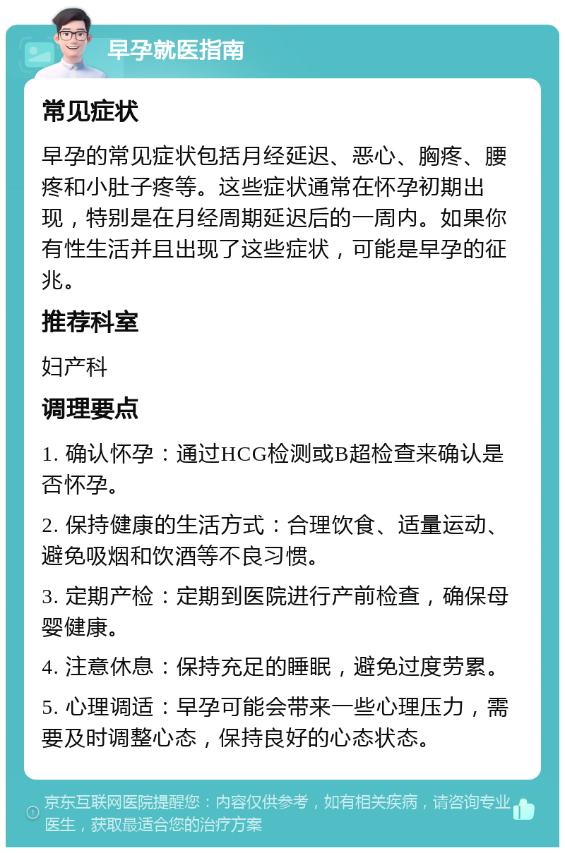 早孕就医指南 常见症状 早孕的常见症状包括月经延迟、恶心、胸疼、腰疼和小肚子疼等。这些症状通常在怀孕初期出现，特别是在月经周期延迟后的一周内。如果你有性生活并且出现了这些症状，可能是早孕的征兆。 推荐科室 妇产科 调理要点 1. 确认怀孕：通过HCG检测或B超检查来确认是否怀孕。 2. 保持健康的生活方式：合理饮食、适量运动、避免吸烟和饮酒等不良习惯。 3. 定期产检：定期到医院进行产前检查，确保母婴健康。 4. 注意休息：保持充足的睡眠，避免过度劳累。 5. 心理调适：早孕可能会带来一些心理压力，需要及时调整心态，保持良好的心态状态。