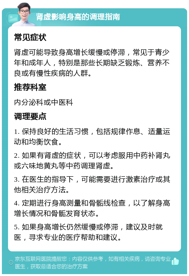 肾虚影响身高的调理指南 常见症状 肾虚可能导致身高增长缓慢或停滞，常见于青少年和成年人，特别是那些长期缺乏锻炼、营养不良或有慢性疾病的人群。 推荐科室 内分泌科或中医科 调理要点 1. 保持良好的生活习惯，包括规律作息、适量运动和均衡饮食。 2. 如果有肾虚的症状，可以考虑服用中药补肾丸或六味地黄丸等中药调理肾虚。 3. 在医生的指导下，可能需要进行激素治疗或其他相关治疗方法。 4. 定期进行身高测量和骨骺线检查，以了解身高增长情况和骨骺发育状态。 5. 如果身高增长仍然缓慢或停滞，建议及时就医，寻求专业的医疗帮助和建议。