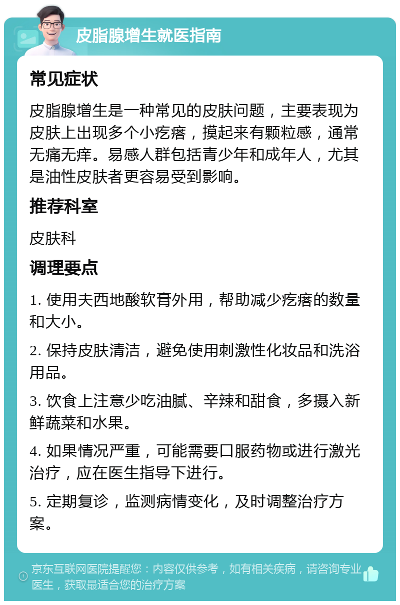 皮脂腺增生就医指南 常见症状 皮脂腺增生是一种常见的皮肤问题，主要表现为皮肤上出现多个小疙瘩，摸起来有颗粒感，通常无痛无痒。易感人群包括青少年和成年人，尤其是油性皮肤者更容易受到影响。 推荐科室 皮肤科 调理要点 1. 使用夫西地酸软膏外用，帮助减少疙瘩的数量和大小。 2. 保持皮肤清洁，避免使用刺激性化妆品和洗浴用品。 3. 饮食上注意少吃油腻、辛辣和甜食，多摄入新鲜蔬菜和水果。 4. 如果情况严重，可能需要口服药物或进行激光治疗，应在医生指导下进行。 5. 定期复诊，监测病情变化，及时调整治疗方案。