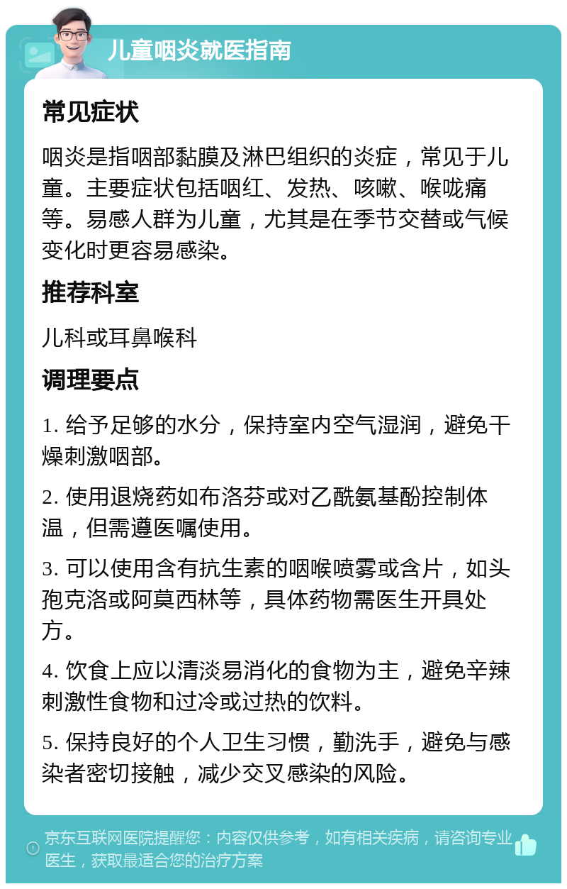 儿童咽炎就医指南 常见症状 咽炎是指咽部黏膜及淋巴组织的炎症，常见于儿童。主要症状包括咽红、发热、咳嗽、喉咙痛等。易感人群为儿童，尤其是在季节交替或气候变化时更容易感染。 推荐科室 儿科或耳鼻喉科 调理要点 1. 给予足够的水分，保持室内空气湿润，避免干燥刺激咽部。 2. 使用退烧药如布洛芬或对乙酰氨基酚控制体温，但需遵医嘱使用。 3. 可以使用含有抗生素的咽喉喷雾或含片，如头孢克洛或阿莫西林等，具体药物需医生开具处方。 4. 饮食上应以清淡易消化的食物为主，避免辛辣刺激性食物和过冷或过热的饮料。 5. 保持良好的个人卫生习惯，勤洗手，避免与感染者密切接触，减少交叉感染的风险。