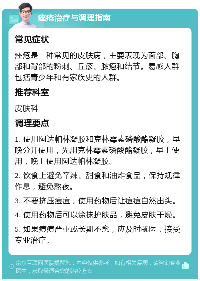 痤疮治疗与调理指南 常见症状 痤疮是一种常见的皮肤病，主要表现为面部、胸部和背部的粉刺、丘疹、脓疱和结节。易感人群包括青少年和有家族史的人群。 推荐科室 皮肤科 调理要点 1. 使用阿达帕林凝胶和克林霉素磷酸酯凝胶，早晚分开使用，先用克林霉素磷酸酯凝胶，早上使用，晚上使用阿达帕林凝胶。 2. 饮食上避免辛辣、甜食和油炸食品，保持规律作息，避免熬夜。 3. 不要挤压痘痘，使用药物后让痘痘自然出头。 4. 使用药物后可以涂抹护肤品，避免皮肤干燥。 5. 如果痘痘严重或长期不愈，应及时就医，接受专业治疗。