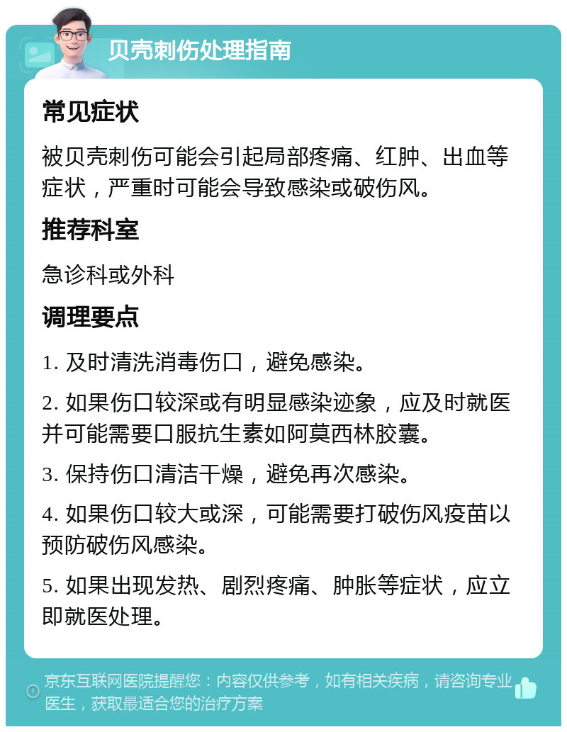 贝壳刺伤处理指南 常见症状 被贝壳刺伤可能会引起局部疼痛、红肿、出血等症状，严重时可能会导致感染或破伤风。 推荐科室 急诊科或外科 调理要点 1. 及时清洗消毒伤口，避免感染。 2. 如果伤口较深或有明显感染迹象，应及时就医并可能需要口服抗生素如阿莫西林胶囊。 3. 保持伤口清洁干燥，避免再次感染。 4. 如果伤口较大或深，可能需要打破伤风疫苗以预防破伤风感染。 5. 如果出现发热、剧烈疼痛、肿胀等症状，应立即就医处理。