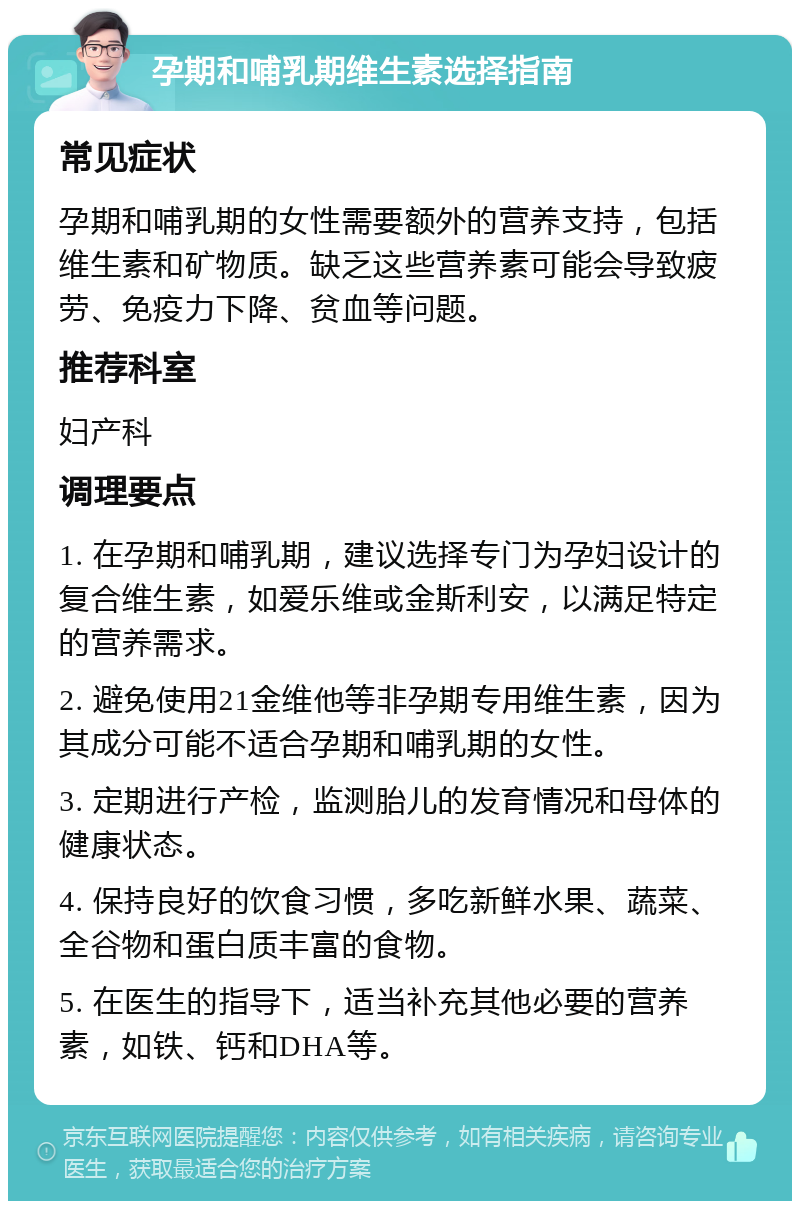 孕期和哺乳期维生素选择指南 常见症状 孕期和哺乳期的女性需要额外的营养支持，包括维生素和矿物质。缺乏这些营养素可能会导致疲劳、免疫力下降、贫血等问题。 推荐科室 妇产科 调理要点 1. 在孕期和哺乳期，建议选择专门为孕妇设计的复合维生素，如爱乐维或金斯利安，以满足特定的营养需求。 2. 避免使用21金维他等非孕期专用维生素，因为其成分可能不适合孕期和哺乳期的女性。 3. 定期进行产检，监测胎儿的发育情况和母体的健康状态。 4. 保持良好的饮食习惯，多吃新鲜水果、蔬菜、全谷物和蛋白质丰富的食物。 5. 在医生的指导下，适当补充其他必要的营养素，如铁、钙和DHA等。