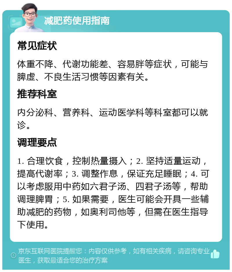 减肥药使用指南 常见症状 体重不降、代谢功能差、容易胖等症状，可能与脾虚、不良生活习惯等因素有关。 推荐科室 内分泌科、营养科、运动医学科等科室都可以就诊。 调理要点 1. 合理饮食，控制热量摄入；2. 坚持适量运动，提高代谢率；3. 调整作息，保证充足睡眠；4. 可以考虑服用中药如六君子汤、四君子汤等，帮助调理脾胃；5. 如果需要，医生可能会开具一些辅助减肥的药物，如奥利司他等，但需在医生指导下使用。