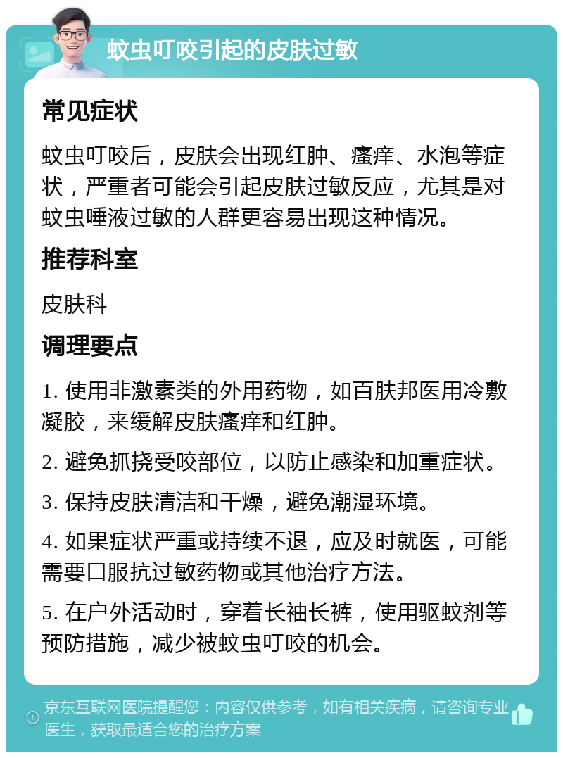 蚊虫叮咬引起的皮肤过敏 常见症状 蚊虫叮咬后，皮肤会出现红肿、瘙痒、水泡等症状，严重者可能会引起皮肤过敏反应，尤其是对蚊虫唾液过敏的人群更容易出现这种情况。 推荐科室 皮肤科 调理要点 1. 使用非激素类的外用药物，如百肤邦医用冷敷凝胶，来缓解皮肤瘙痒和红肿。 2. 避免抓挠受咬部位，以防止感染和加重症状。 3. 保持皮肤清洁和干燥，避免潮湿环境。 4. 如果症状严重或持续不退，应及时就医，可能需要口服抗过敏药物或其他治疗方法。 5. 在户外活动时，穿着长袖长裤，使用驱蚊剂等预防措施，减少被蚊虫叮咬的机会。