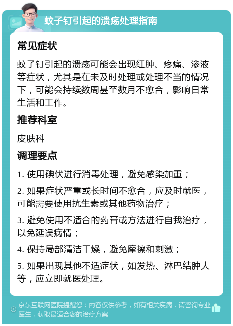 蚊子钉引起的溃疡处理指南 常见症状 蚊子钉引起的溃疡可能会出现红肿、疼痛、渗液等症状，尤其是在未及时处理或处理不当的情况下，可能会持续数周甚至数月不愈合，影响日常生活和工作。 推荐科室 皮肤科 调理要点 1. 使用碘伏进行消毒处理，避免感染加重； 2. 如果症状严重或长时间不愈合，应及时就医，可能需要使用抗生素或其他药物治疗； 3. 避免使用不适合的药膏或方法进行自我治疗，以免延误病情； 4. 保持局部清洁干燥，避免摩擦和刺激； 5. 如果出现其他不适症状，如发热、淋巴结肿大等，应立即就医处理。