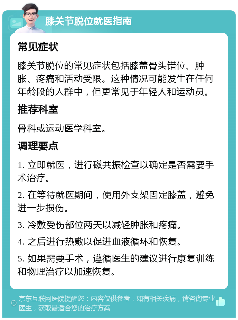 膝关节脱位就医指南 常见症状 膝关节脱位的常见症状包括膝盖骨头错位、肿胀、疼痛和活动受限。这种情况可能发生在任何年龄段的人群中，但更常见于年轻人和运动员。 推荐科室 骨科或运动医学科室。 调理要点 1. 立即就医，进行磁共振检查以确定是否需要手术治疗。 2. 在等待就医期间，使用外支架固定膝盖，避免进一步损伤。 3. 冷敷受伤部位两天以减轻肿胀和疼痛。 4. 之后进行热敷以促进血液循环和恢复。 5. 如果需要手术，遵循医生的建议进行康复训练和物理治疗以加速恢复。