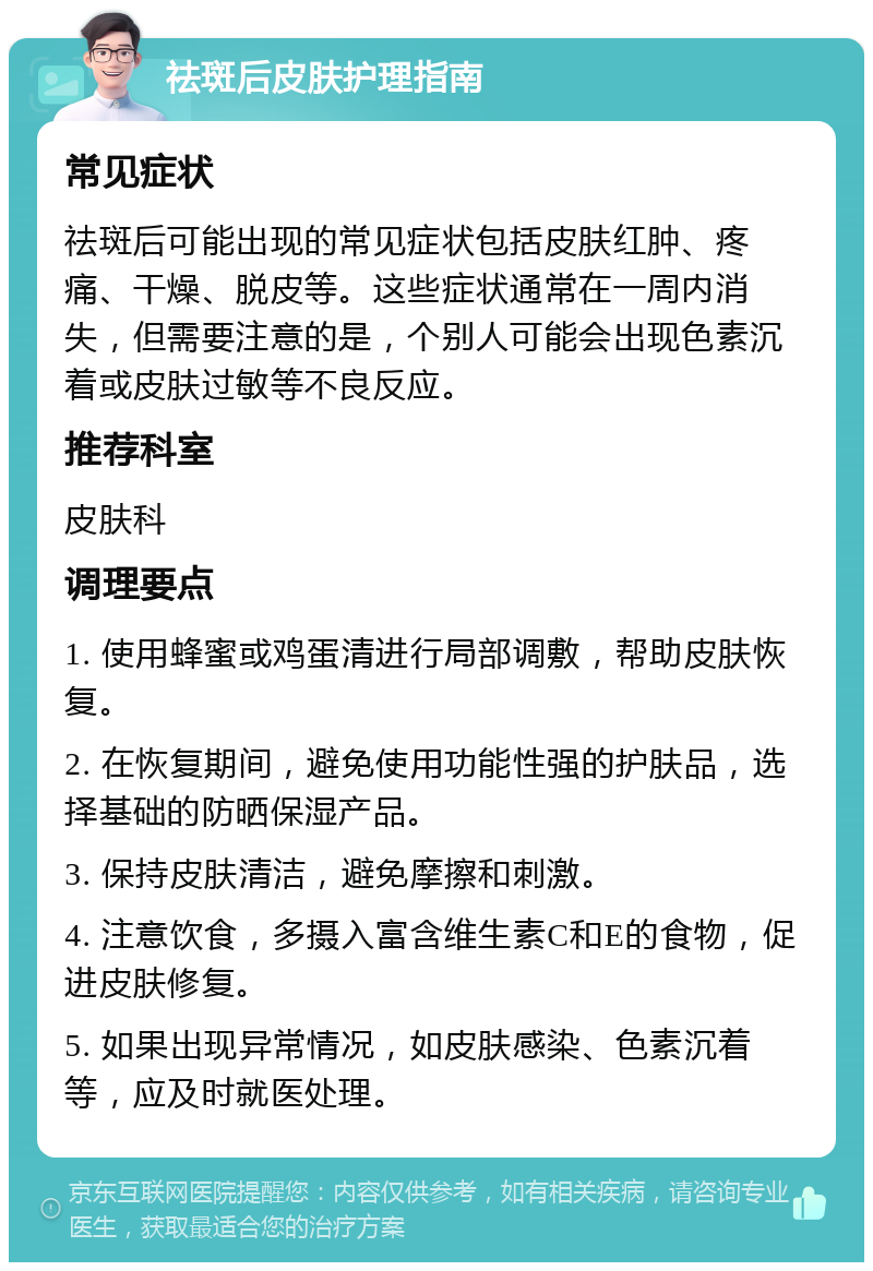 祛斑后皮肤护理指南 常见症状 祛斑后可能出现的常见症状包括皮肤红肿、疼痛、干燥、脱皮等。这些症状通常在一周内消失，但需要注意的是，个别人可能会出现色素沉着或皮肤过敏等不良反应。 推荐科室 皮肤科 调理要点 1. 使用蜂蜜或鸡蛋清进行局部调敷，帮助皮肤恢复。 2. 在恢复期间，避免使用功能性强的护肤品，选择基础的防晒保湿产品。 3. 保持皮肤清洁，避免摩擦和刺激。 4. 注意饮食，多摄入富含维生素C和E的食物，促进皮肤修复。 5. 如果出现异常情况，如皮肤感染、色素沉着等，应及时就医处理。