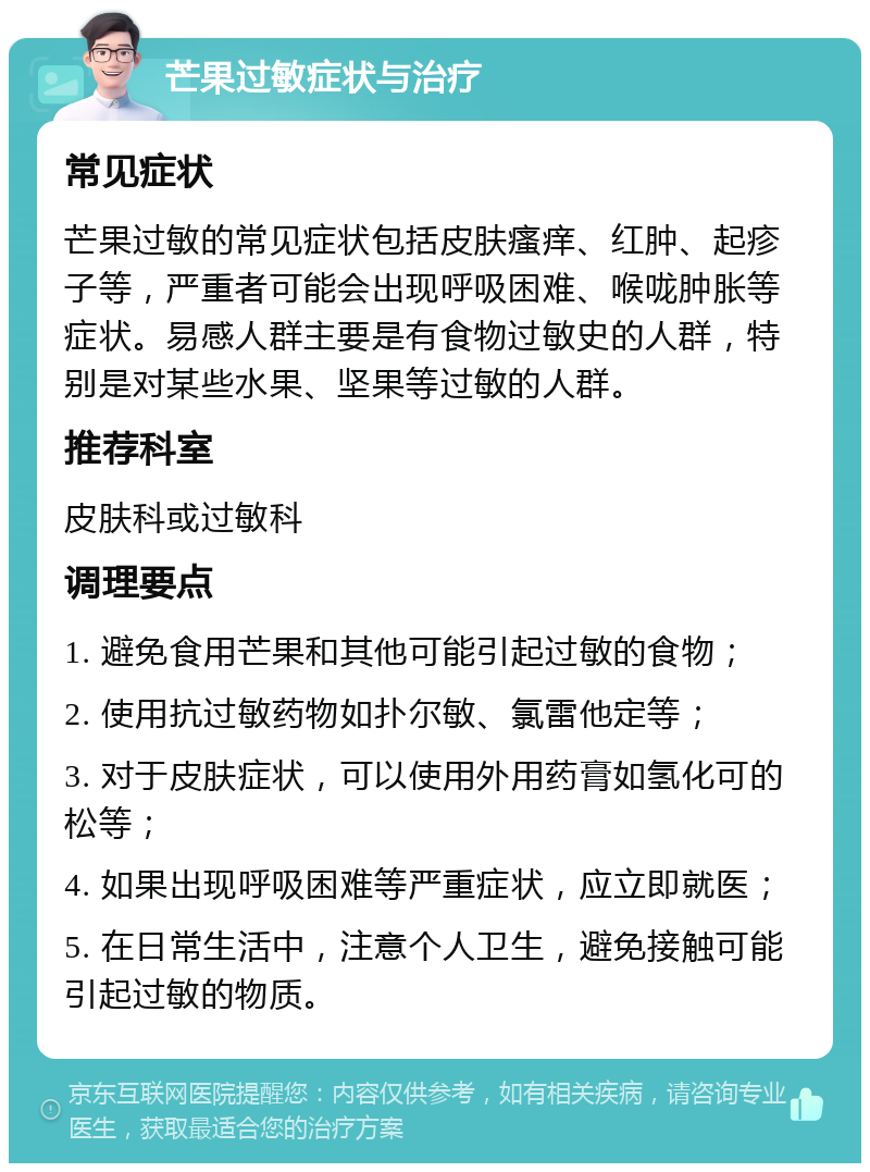 芒果过敏症状与治疗 常见症状 芒果过敏的常见症状包括皮肤瘙痒、红肿、起疹子等，严重者可能会出现呼吸困难、喉咙肿胀等症状。易感人群主要是有食物过敏史的人群，特别是对某些水果、坚果等过敏的人群。 推荐科室 皮肤科或过敏科 调理要点 1. 避免食用芒果和其他可能引起过敏的食物； 2. 使用抗过敏药物如扑尔敏、氯雷他定等； 3. 对于皮肤症状，可以使用外用药膏如氢化可的松等； 4. 如果出现呼吸困难等严重症状，应立即就医； 5. 在日常生活中，注意个人卫生，避免接触可能引起过敏的物质。