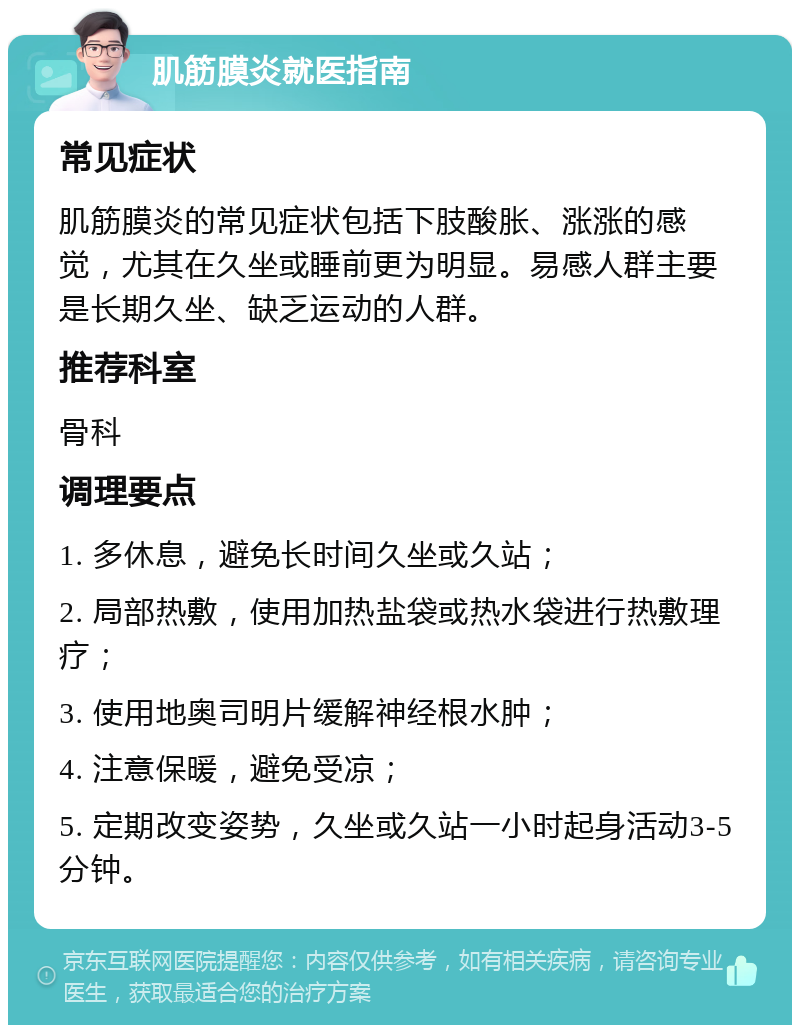 肌筋膜炎就医指南 常见症状 肌筋膜炎的常见症状包括下肢酸胀、涨涨的感觉，尤其在久坐或睡前更为明显。易感人群主要是长期久坐、缺乏运动的人群。 推荐科室 骨科 调理要点 1. 多休息，避免长时间久坐或久站； 2. 局部热敷，使用加热盐袋或热水袋进行热敷理疗； 3. 使用地奥司明片缓解神经根水肿； 4. 注意保暖，避免受凉； 5. 定期改变姿势，久坐或久站一小时起身活动3-5分钟。