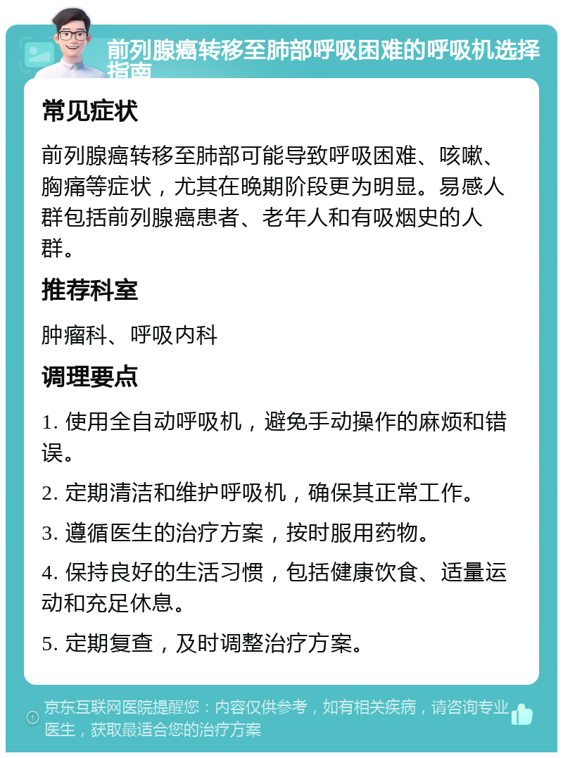 前列腺癌转移至肺部呼吸困难的呼吸机选择指南 常见症状 前列腺癌转移至肺部可能导致呼吸困难、咳嗽、胸痛等症状，尤其在晚期阶段更为明显。易感人群包括前列腺癌患者、老年人和有吸烟史的人群。 推荐科室 肿瘤科、呼吸内科 调理要点 1. 使用全自动呼吸机，避免手动操作的麻烦和错误。 2. 定期清洁和维护呼吸机，确保其正常工作。 3. 遵循医生的治疗方案，按时服用药物。 4. 保持良好的生活习惯，包括健康饮食、适量运动和充足休息。 5. 定期复查，及时调整治疗方案。