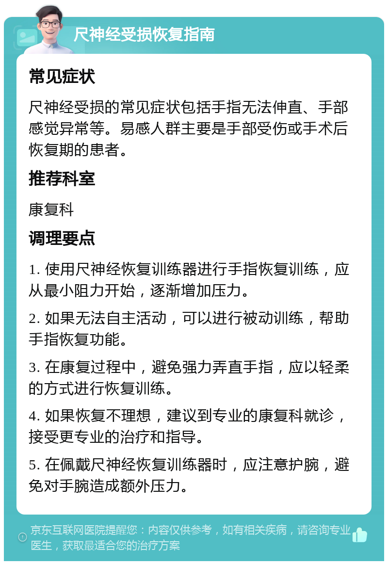 尺神经受损恢复指南 常见症状 尺神经受损的常见症状包括手指无法伸直、手部感觉异常等。易感人群主要是手部受伤或手术后恢复期的患者。 推荐科室 康复科 调理要点 1. 使用尺神经恢复训练器进行手指恢复训练，应从最小阻力开始，逐渐增加压力。 2. 如果无法自主活动，可以进行被动训练，帮助手指恢复功能。 3. 在康复过程中，避免强力弄直手指，应以轻柔的方式进行恢复训练。 4. 如果恢复不理想，建议到专业的康复科就诊，接受更专业的治疗和指导。 5. 在佩戴尺神经恢复训练器时，应注意护腕，避免对手腕造成额外压力。