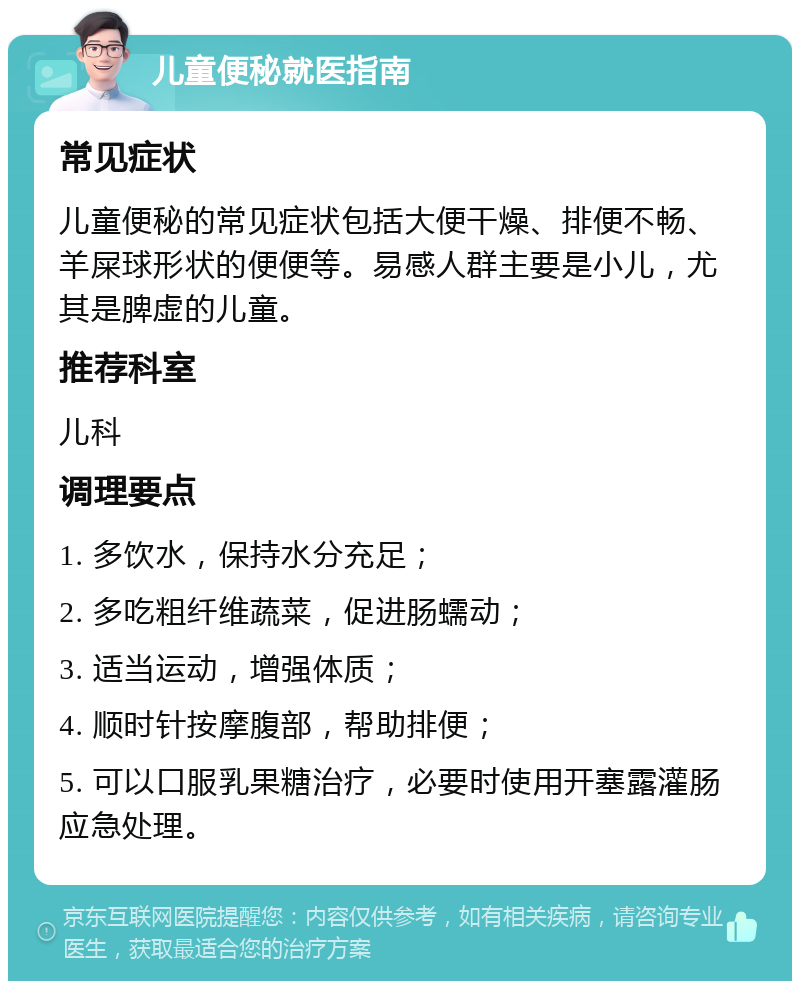 儿童便秘就医指南 常见症状 儿童便秘的常见症状包括大便干燥、排便不畅、羊屎球形状的便便等。易感人群主要是小儿，尤其是脾虚的儿童。 推荐科室 儿科 调理要点 1. 多饮水，保持水分充足； 2. 多吃粗纤维蔬菜，促进肠蠕动； 3. 适当运动，增强体质； 4. 顺时针按摩腹部，帮助排便； 5. 可以口服乳果糖治疗，必要时使用开塞露灌肠应急处理。