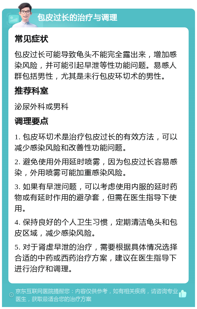 包皮过长的治疗与调理 常见症状 包皮过长可能导致龟头不能完全露出来，增加感染风险，并可能引起早泄等性功能问题。易感人群包括男性，尤其是未行包皮环切术的男性。 推荐科室 泌尿外科或男科 调理要点 1. 包皮环切术是治疗包皮过长的有效方法，可以减少感染风险和改善性功能问题。 2. 避免使用外用延时喷雾，因为包皮过长容易感染，外用喷雾可能加重感染风险。 3. 如果有早泄问题，可以考虑使用内服的延时药物或有延时作用的避孕套，但需在医生指导下使用。 4. 保持良好的个人卫生习惯，定期清洁龟头和包皮区域，减少感染风险。 5. 对于肾虚早泄的治疗，需要根据具体情况选择合适的中药或西药治疗方案，建议在医生指导下进行治疗和调理。