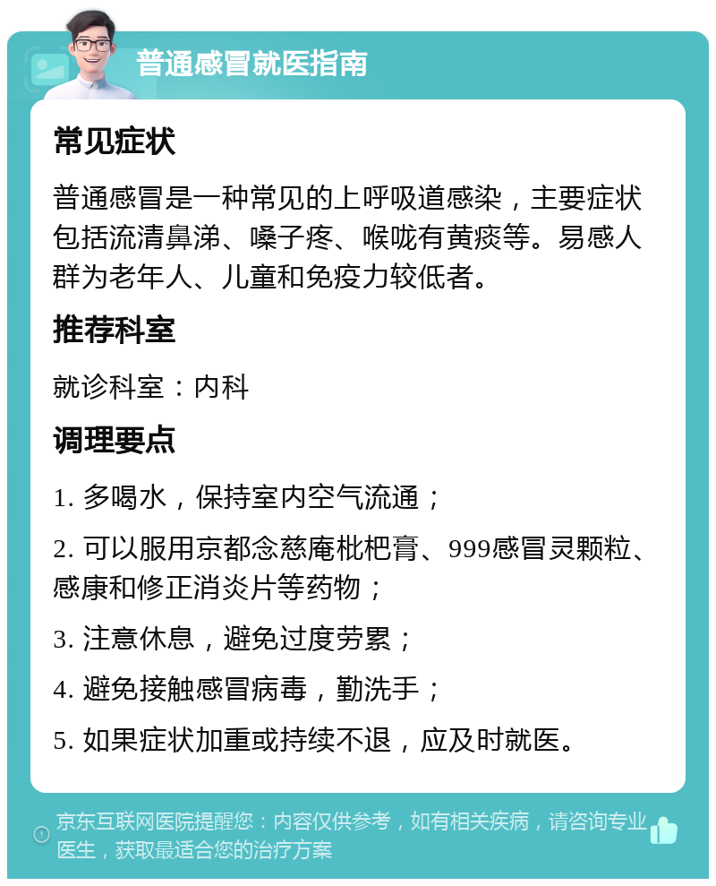 普通感冒就医指南 常见症状 普通感冒是一种常见的上呼吸道感染，主要症状包括流清鼻涕、嗓子疼、喉咙有黄痰等。易感人群为老年人、儿童和免疫力较低者。 推荐科室 就诊科室：内科 调理要点 1. 多喝水，保持室内空气流通； 2. 可以服用京都念慈庵枇杷膏、999感冒灵颗粒、感康和修正消炎片等药物； 3. 注意休息，避免过度劳累； 4. 避免接触感冒病毒，勤洗手； 5. 如果症状加重或持续不退，应及时就医。