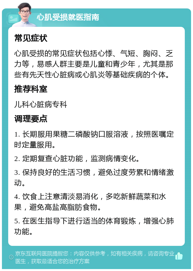 心肌受损就医指南 常见症状 心肌受损的常见症状包括心悸、气短、胸闷、乏力等，易感人群主要是儿童和青少年，尤其是那些有先天性心脏病或心肌炎等基础疾病的个体。 推荐科室 儿科心脏病专科 调理要点 1. 长期服用果糖二磷酸钠口服溶液，按照医嘱定时定量服用。 2. 定期复查心脏功能，监测病情变化。 3. 保持良好的生活习惯，避免过度劳累和情绪激动。 4. 饮食上注意清淡易消化，多吃新鲜蔬菜和水果，避免高盐高脂肪食物。 5. 在医生指导下进行适当的体育锻炼，增强心肺功能。