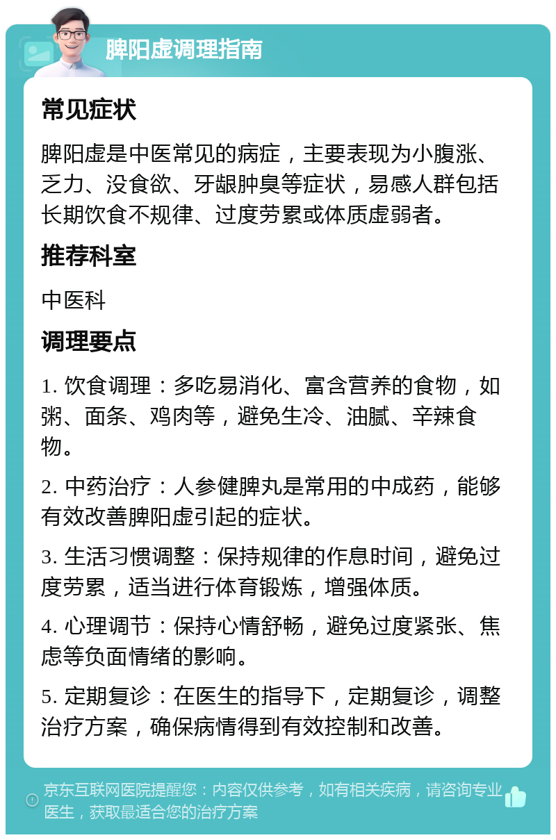 脾阳虚调理指南 常见症状 脾阳虚是中医常见的病症，主要表现为小腹涨、乏力、没食欲、牙龈肿臭等症状，易感人群包括长期饮食不规律、过度劳累或体质虚弱者。 推荐科室 中医科 调理要点 1. 饮食调理：多吃易消化、富含营养的食物，如粥、面条、鸡肉等，避免生冷、油腻、辛辣食物。 2. 中药治疗：人参健脾丸是常用的中成药，能够有效改善脾阳虚引起的症状。 3. 生活习惯调整：保持规律的作息时间，避免过度劳累，适当进行体育锻炼，增强体质。 4. 心理调节：保持心情舒畅，避免过度紧张、焦虑等负面情绪的影响。 5. 定期复诊：在医生的指导下，定期复诊，调整治疗方案，确保病情得到有效控制和改善。