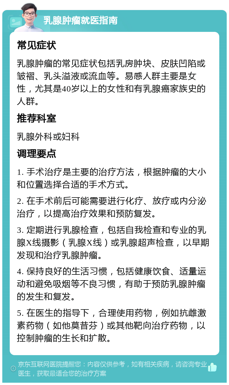 乳腺肿瘤就医指南 常见症状 乳腺肿瘤的常见症状包括乳房肿块、皮肤凹陷或皱褶、乳头溢液或流血等。易感人群主要是女性，尤其是40岁以上的女性和有乳腺癌家族史的人群。 推荐科室 乳腺外科或妇科 调理要点 1. 手术治疗是主要的治疗方法，根据肿瘤的大小和位置选择合适的手术方式。 2. 在手术前后可能需要进行化疗、放疗或内分泌治疗，以提高治疗效果和预防复发。 3. 定期进行乳腺检查，包括自我检查和专业的乳腺X线摄影（乳腺X线）或乳腺超声检查，以早期发现和治疗乳腺肿瘤。 4. 保持良好的生活习惯，包括健康饮食、适量运动和避免吸烟等不良习惯，有助于预防乳腺肿瘤的发生和复发。 5. 在医生的指导下，合理使用药物，例如抗雌激素药物（如他莫昔芬）或其他靶向治疗药物，以控制肿瘤的生长和扩散。