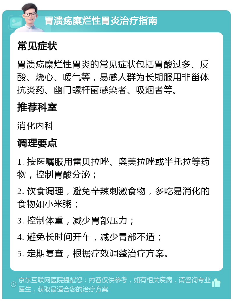 胃溃疡糜烂性胃炎治疗指南 常见症状 胃溃疡糜烂性胃炎的常见症状包括胃酸过多、反酸、烧心、嗳气等，易感人群为长期服用非甾体抗炎药、幽门螺杆菌感染者、吸烟者等。 推荐科室 消化内科 调理要点 1. 按医嘱服用雷贝拉唑、奥美拉唑或半托拉等药物，控制胃酸分泌； 2. 饮食调理，避免辛辣刺激食物，多吃易消化的食物如小米粥； 3. 控制体重，减少胃部压力； 4. 避免长时间开车，减少胃部不适； 5. 定期复查，根据疗效调整治疗方案。