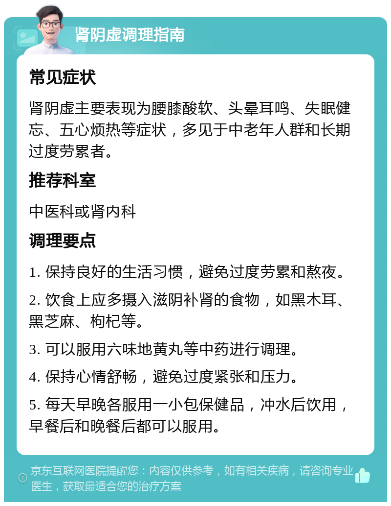 肾阴虚调理指南 常见症状 肾阴虚主要表现为腰膝酸软、头晕耳鸣、失眠健忘、五心烦热等症状，多见于中老年人群和长期过度劳累者。 推荐科室 中医科或肾内科 调理要点 1. 保持良好的生活习惯，避免过度劳累和熬夜。 2. 饮食上应多摄入滋阴补肾的食物，如黑木耳、黑芝麻、枸杞等。 3. 可以服用六味地黄丸等中药进行调理。 4. 保持心情舒畅，避免过度紧张和压力。 5. 每天早晚各服用一小包保健品，冲水后饮用，早餐后和晚餐后都可以服用。