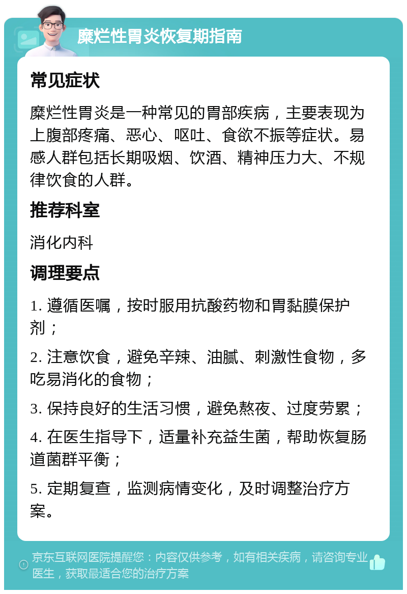 糜烂性胃炎恢复期指南 常见症状 糜烂性胃炎是一种常见的胃部疾病，主要表现为上腹部疼痛、恶心、呕吐、食欲不振等症状。易感人群包括长期吸烟、饮酒、精神压力大、不规律饮食的人群。 推荐科室 消化内科 调理要点 1. 遵循医嘱，按时服用抗酸药物和胃黏膜保护剂； 2. 注意饮食，避免辛辣、油腻、刺激性食物，多吃易消化的食物； 3. 保持良好的生活习惯，避免熬夜、过度劳累； 4. 在医生指导下，适量补充益生菌，帮助恢复肠道菌群平衡； 5. 定期复查，监测病情变化，及时调整治疗方案。