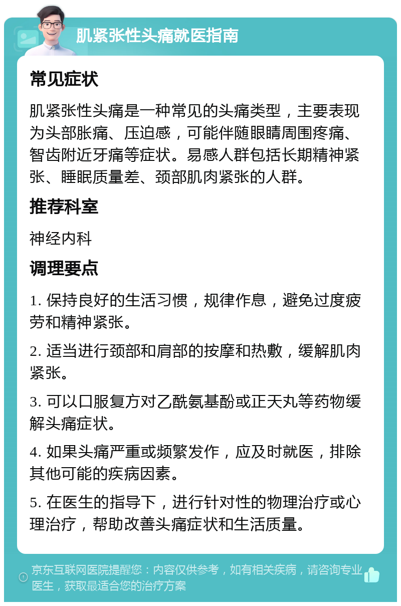 肌紧张性头痛就医指南 常见症状 肌紧张性头痛是一种常见的头痛类型，主要表现为头部胀痛、压迫感，可能伴随眼睛周围疼痛、智齿附近牙痛等症状。易感人群包括长期精神紧张、睡眠质量差、颈部肌肉紧张的人群。 推荐科室 神经内科 调理要点 1. 保持良好的生活习惯，规律作息，避免过度疲劳和精神紧张。 2. 适当进行颈部和肩部的按摩和热敷，缓解肌肉紧张。 3. 可以口服复方对乙酰氨基酚或正天丸等药物缓解头痛症状。 4. 如果头痛严重或频繁发作，应及时就医，排除其他可能的疾病因素。 5. 在医生的指导下，进行针对性的物理治疗或心理治疗，帮助改善头痛症状和生活质量。