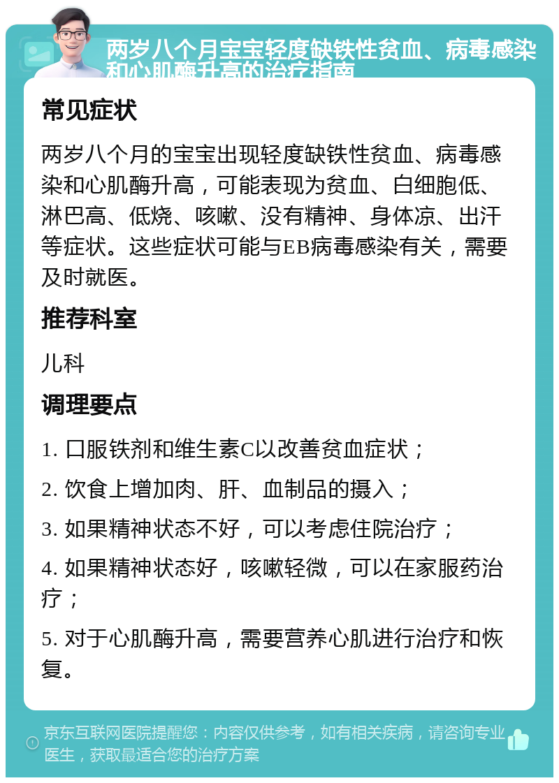 两岁八个月宝宝轻度缺铁性贫血、病毒感染和心肌酶升高的治疗指南 常见症状 两岁八个月的宝宝出现轻度缺铁性贫血、病毒感染和心肌酶升高，可能表现为贫血、白细胞低、淋巴高、低烧、咳嗽、没有精神、身体凉、出汗等症状。这些症状可能与EB病毒感染有关，需要及时就医。 推荐科室 儿科 调理要点 1. 口服铁剂和维生素C以改善贫血症状； 2. 饮食上增加肉、肝、血制品的摄入； 3. 如果精神状态不好，可以考虑住院治疗； 4. 如果精神状态好，咳嗽轻微，可以在家服药治疗； 5. 对于心肌酶升高，需要营养心肌进行治疗和恢复。