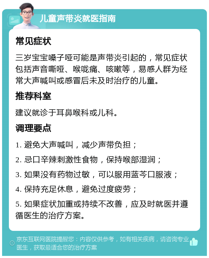 儿童声带炎就医指南 常见症状 三岁宝宝嗓子哑可能是声带炎引起的，常见症状包括声音嘶哑、喉咙痛、咳嗽等，易感人群为经常大声喊叫或感冒后未及时治疗的儿童。 推荐科室 建议就诊于耳鼻喉科或儿科。 调理要点 1. 避免大声喊叫，减少声带负担； 2. 忌口辛辣刺激性食物，保持喉部湿润； 3. 如果没有药物过敏，可以服用蓝芩口服液； 4. 保持充足休息，避免过度疲劳； 5. 如果症状加重或持续不改善，应及时就医并遵循医生的治疗方案。