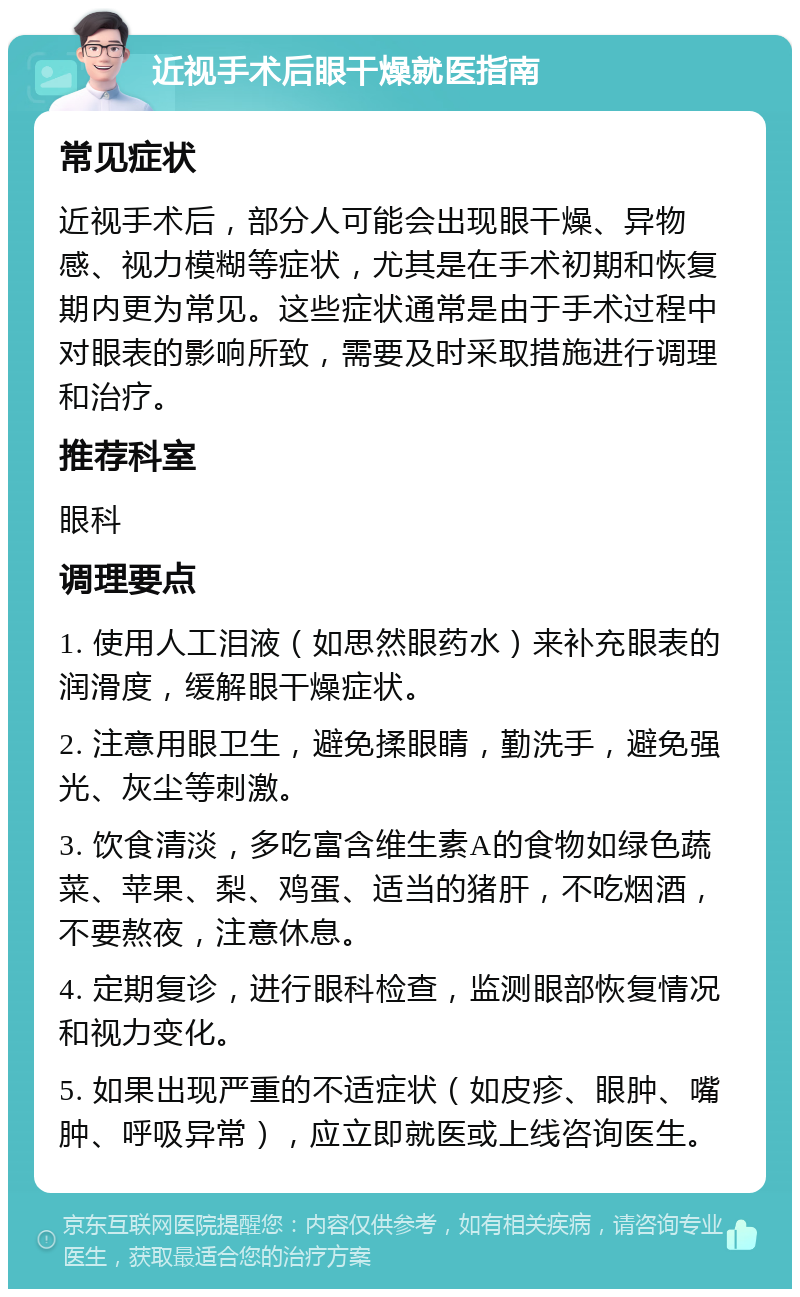 近视手术后眼干燥就医指南 常见症状 近视手术后，部分人可能会出现眼干燥、异物感、视力模糊等症状，尤其是在手术初期和恢复期内更为常见。这些症状通常是由于手术过程中对眼表的影响所致，需要及时采取措施进行调理和治疗。 推荐科室 眼科 调理要点 1. 使用人工泪液（如思然眼药水）来补充眼表的润滑度，缓解眼干燥症状。 2. 注意用眼卫生，避免揉眼睛，勤洗手，避免强光、灰尘等刺激。 3. 饮食清淡，多吃富含维生素A的食物如绿色蔬菜、苹果、梨、鸡蛋、适当的猪肝，不吃烟酒，不要熬夜，注意休息。 4. 定期复诊，进行眼科检查，监测眼部恢复情况和视力变化。 5. 如果出现严重的不适症状（如皮疹、眼肿、嘴肿、呼吸异常），应立即就医或上线咨询医生。