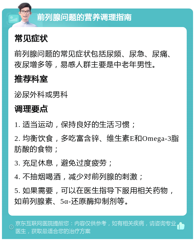 前列腺问题的营养调理指南 常见症状 前列腺问题的常见症状包括尿频、尿急、尿痛、夜尿增多等，易感人群主要是中老年男性。 推荐科室 泌尿外科或男科 调理要点 1. 适当运动，保持良好的生活习惯； 2. 均衡饮食，多吃富含锌、维生素E和Omega-3脂肪酸的食物； 3. 充足休息，避免过度疲劳； 4. 不抽烟喝酒，减少对前列腺的刺激； 5. 如果需要，可以在医生指导下服用相关药物，如前列腺素、5α-还原酶抑制剂等。