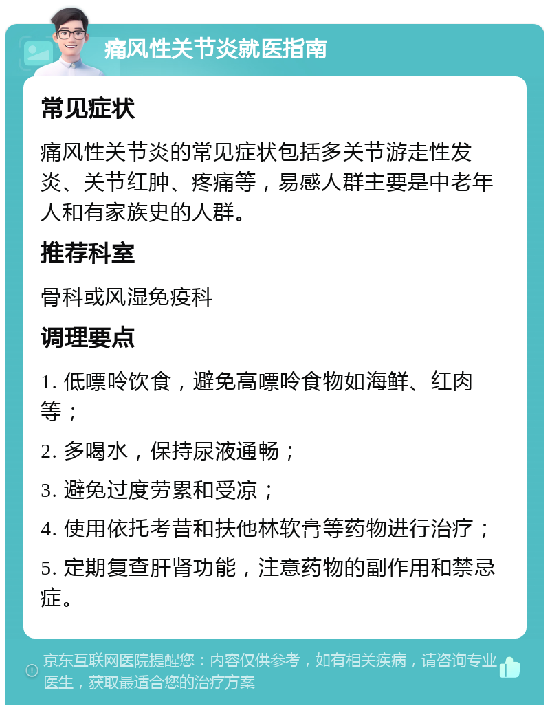 痛风性关节炎就医指南 常见症状 痛风性关节炎的常见症状包括多关节游走性发炎、关节红肿、疼痛等，易感人群主要是中老年人和有家族史的人群。 推荐科室 骨科或风湿免疫科 调理要点 1. 低嘌呤饮食，避免高嘌呤食物如海鲜、红肉等； 2. 多喝水，保持尿液通畅； 3. 避免过度劳累和受凉； 4. 使用依托考昔和扶他林软膏等药物进行治疗； 5. 定期复查肝肾功能，注意药物的副作用和禁忌症。