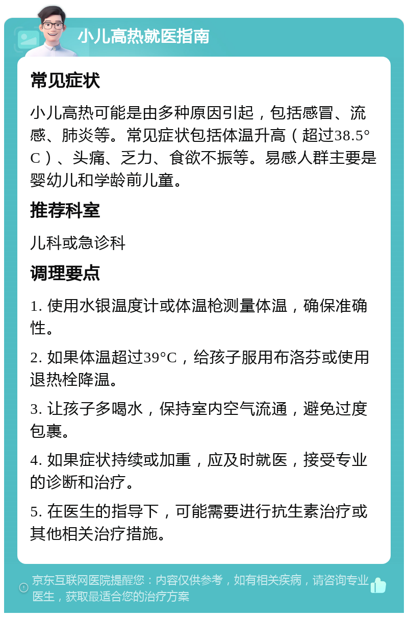 小儿高热就医指南 常见症状 小儿高热可能是由多种原因引起，包括感冒、流感、肺炎等。常见症状包括体温升高（超过38.5°C）、头痛、乏力、食欲不振等。易感人群主要是婴幼儿和学龄前儿童。 推荐科室 儿科或急诊科 调理要点 1. 使用水银温度计或体温枪测量体温，确保准确性。 2. 如果体温超过39°C，给孩子服用布洛芬或使用退热栓降温。 3. 让孩子多喝水，保持室内空气流通，避免过度包裹。 4. 如果症状持续或加重，应及时就医，接受专业的诊断和治疗。 5. 在医生的指导下，可能需要进行抗生素治疗或其他相关治疗措施。