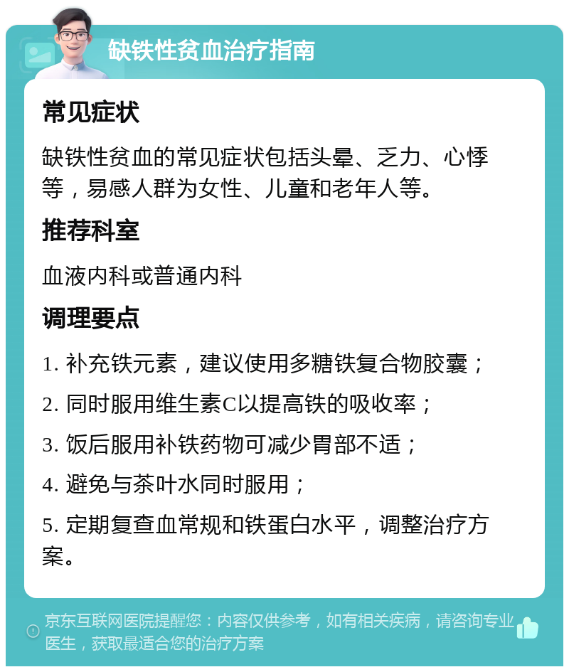 缺铁性贫血治疗指南 常见症状 缺铁性贫血的常见症状包括头晕、乏力、心悸等，易感人群为女性、儿童和老年人等。 推荐科室 血液内科或普通内科 调理要点 1. 补充铁元素，建议使用多糖铁复合物胶囊； 2. 同时服用维生素C以提高铁的吸收率； 3. 饭后服用补铁药物可减少胃部不适； 4. 避免与茶叶水同时服用； 5. 定期复查血常规和铁蛋白水平，调整治疗方案。