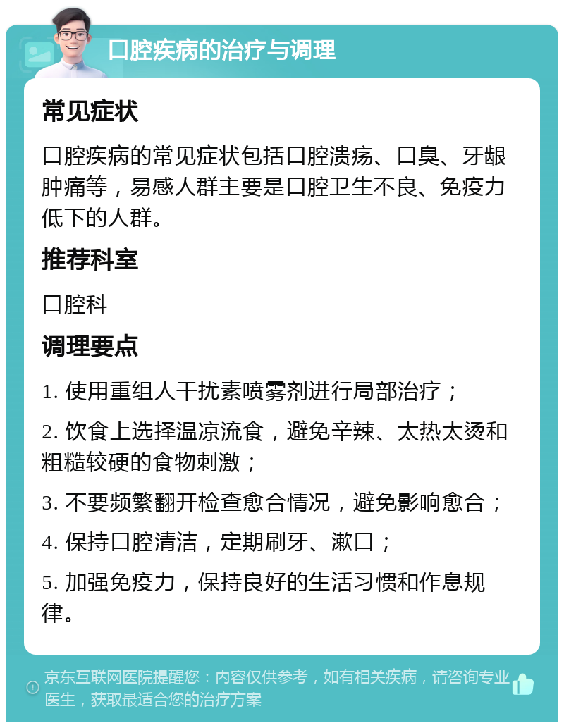 口腔疾病的治疗与调理 常见症状 口腔疾病的常见症状包括口腔溃疡、口臭、牙龈肿痛等，易感人群主要是口腔卫生不良、免疫力低下的人群。 推荐科室 口腔科 调理要点 1. 使用重组人干扰素喷雾剂进行局部治疗； 2. 饮食上选择温凉流食，避免辛辣、太热太烫和粗糙较硬的食物刺激； 3. 不要频繁翻开检查愈合情况，避免影响愈合； 4. 保持口腔清洁，定期刷牙、漱口； 5. 加强免疫力，保持良好的生活习惯和作息规律。