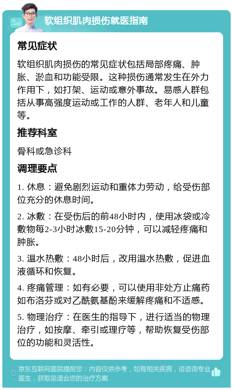 软组织肌肉损伤就医指南 常见症状 软组织肌肉损伤的常见症状包括局部疼痛、肿胀、淤血和功能受限。这种损伤通常发生在外力作用下，如打架、运动或意外事故。易感人群包括从事高强度运动或工作的人群、老年人和儿童等。 推荐科室 骨科或急诊科 调理要点 1. 休息：避免剧烈运动和重体力劳动，给受伤部位充分的休息时间。 2. 冰敷：在受伤后的前48小时内，使用冰袋或冷敷物每2-3小时冰敷15-20分钟，可以减轻疼痛和肿胀。 3. 温水热敷：48小时后，改用温水热敷，促进血液循环和恢复。 4. 疼痛管理：如有必要，可以使用非处方止痛药如布洛芬或对乙酰氨基酚来缓解疼痛和不适感。 5. 物理治疗：在医生的指导下，进行适当的物理治疗，如按摩、牵引或理疗等，帮助恢复受伤部位的功能和灵活性。