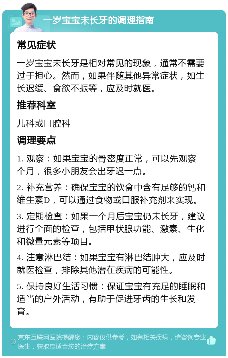 一岁宝宝未长牙的调理指南 常见症状 一岁宝宝未长牙是相对常见的现象，通常不需要过于担心。然而，如果伴随其他异常症状，如生长迟缓、食欲不振等，应及时就医。 推荐科室 儿科或口腔科 调理要点 1. 观察：如果宝宝的骨密度正常，可以先观察一个月，很多小朋友会出牙迟一点。 2. 补充营养：确保宝宝的饮食中含有足够的钙和维生素D，可以通过食物或口服补充剂来实现。 3. 定期检查：如果一个月后宝宝仍未长牙，建议进行全面的检查，包括甲状腺功能、激素、生化和微量元素等项目。 4. 注意淋巴结：如果宝宝有淋巴结肿大，应及时就医检查，排除其他潜在疾病的可能性。 5. 保持良好生活习惯：保证宝宝有充足的睡眠和适当的户外活动，有助于促进牙齿的生长和发育。