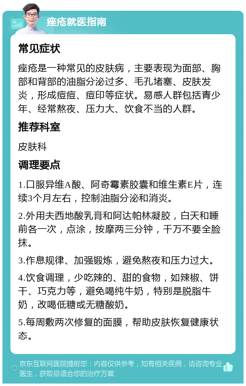 痤疮就医指南 常见症状 痤疮是一种常见的皮肤病，主要表现为面部、胸部和背部的油脂分泌过多、毛孔堵塞、皮肤发炎，形成痘痘、痘印等症状。易感人群包括青少年、经常熬夜、压力大、饮食不当的人群。 推荐科室 皮肤科 调理要点 1.口服异维A酸、阿奇霉素胶囊和维生素E片，连续3个月左右，控制油脂分泌和消炎。 2.外用夫西地酸乳膏和阿达帕林凝胶，白天和睡前各一次，点涂，按摩两三分钟，千万不要全脸抹。 3.作息规律、加强锻炼，避免熬夜和压力过大。 4.饮食调理，少吃辣的、甜的食物，如辣椒、饼干、巧克力等，避免喝纯牛奶，特别是脱脂牛奶，改喝低糖或无糖酸奶。 5.每周敷两次修复的面膜，帮助皮肤恢复健康状态。