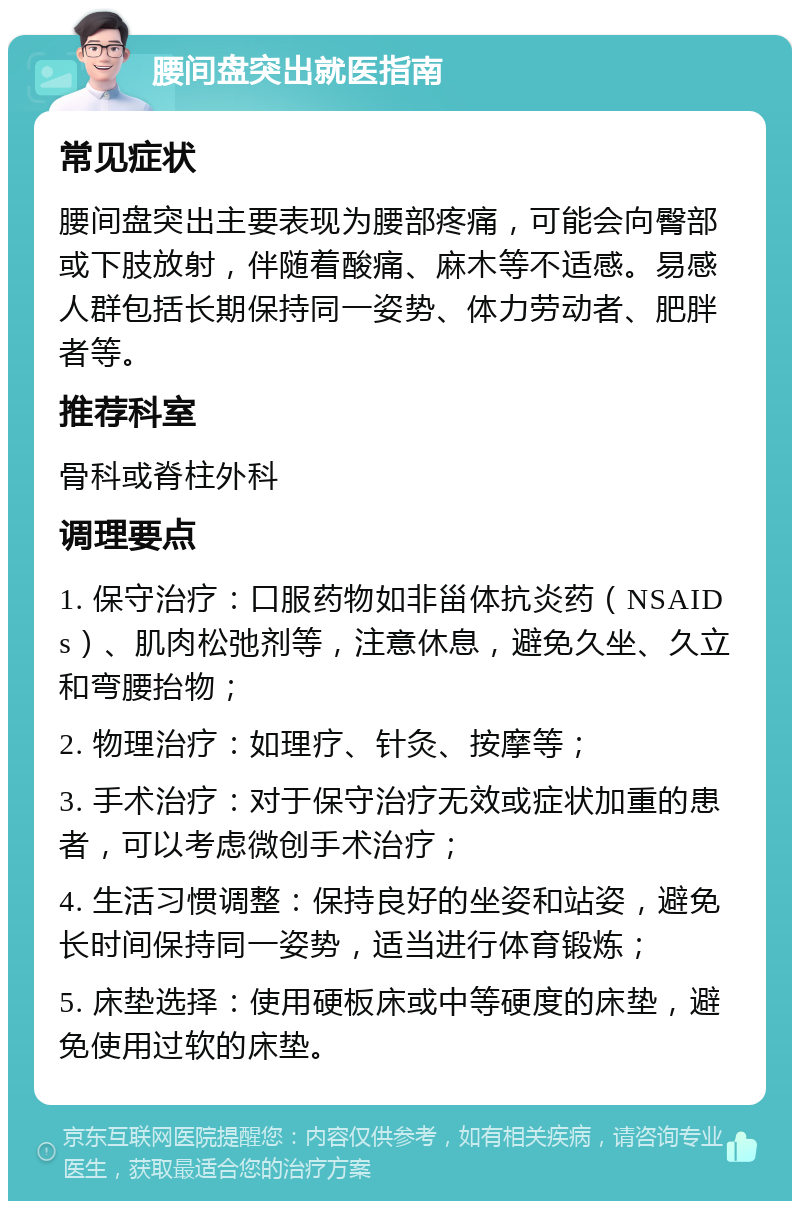 腰间盘突出就医指南 常见症状 腰间盘突出主要表现为腰部疼痛，可能会向臀部或下肢放射，伴随着酸痛、麻木等不适感。易感人群包括长期保持同一姿势、体力劳动者、肥胖者等。 推荐科室 骨科或脊柱外科 调理要点 1. 保守治疗：口服药物如非甾体抗炎药（NSAIDs）、肌肉松弛剂等，注意休息，避免久坐、久立和弯腰抬物； 2. 物理治疗：如理疗、针灸、按摩等； 3. 手术治疗：对于保守治疗无效或症状加重的患者，可以考虑微创手术治疗； 4. 生活习惯调整：保持良好的坐姿和站姿，避免长时间保持同一姿势，适当进行体育锻炼； 5. 床垫选择：使用硬板床或中等硬度的床垫，避免使用过软的床垫。