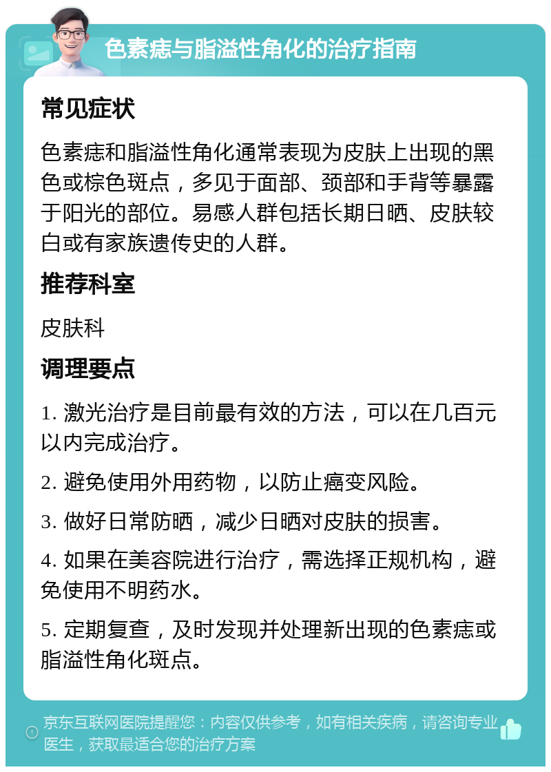 色素痣与脂溢性角化的治疗指南 常见症状 色素痣和脂溢性角化通常表现为皮肤上出现的黑色或棕色斑点，多见于面部、颈部和手背等暴露于阳光的部位。易感人群包括长期日晒、皮肤较白或有家族遗传史的人群。 推荐科室 皮肤科 调理要点 1. 激光治疗是目前最有效的方法，可以在几百元以内完成治疗。 2. 避免使用外用药物，以防止癌变风险。 3. 做好日常防晒，减少日晒对皮肤的损害。 4. 如果在美容院进行治疗，需选择正规机构，避免使用不明药水。 5. 定期复查，及时发现并处理新出现的色素痣或脂溢性角化斑点。