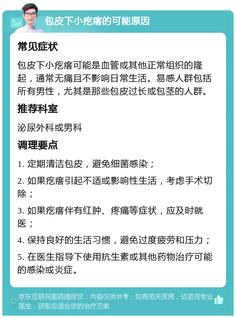 包皮下小疙瘩的可能原因 常见症状 包皮下小疙瘩可能是血管或其他正常组织的隆起，通常无痛且不影响日常生活。易感人群包括所有男性，尤其是那些包皮过长或包茎的人群。 推荐科室 泌尿外科或男科 调理要点 1. 定期清洁包皮，避免细菌感染； 2. 如果疙瘩引起不适或影响性生活，考虑手术切除； 3. 如果疙瘩伴有红肿、疼痛等症状，应及时就医； 4. 保持良好的生活习惯，避免过度疲劳和压力； 5. 在医生指导下使用抗生素或其他药物治疗可能的感染或炎症。