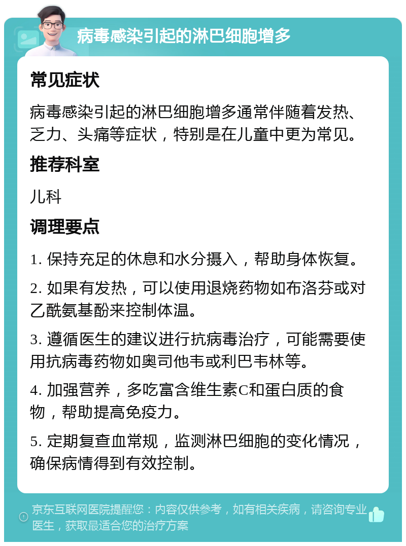 病毒感染引起的淋巴细胞增多 常见症状 病毒感染引起的淋巴细胞增多通常伴随着发热、乏力、头痛等症状，特别是在儿童中更为常见。 推荐科室 儿科 调理要点 1. 保持充足的休息和水分摄入，帮助身体恢复。 2. 如果有发热，可以使用退烧药物如布洛芬或对乙酰氨基酚来控制体温。 3. 遵循医生的建议进行抗病毒治疗，可能需要使用抗病毒药物如奥司他韦或利巴韦林等。 4. 加强营养，多吃富含维生素C和蛋白质的食物，帮助提高免疫力。 5. 定期复查血常规，监测淋巴细胞的变化情况，确保病情得到有效控制。