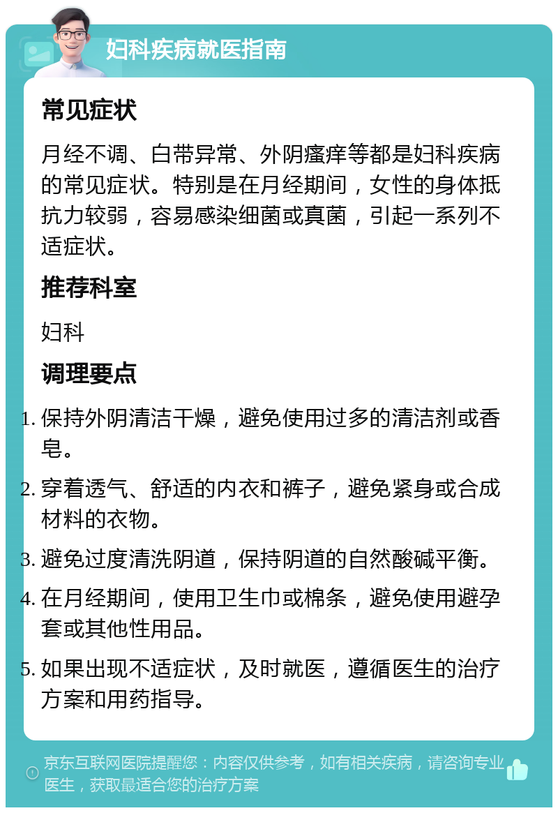 妇科疾病就医指南 常见症状 月经不调、白带异常、外阴瘙痒等都是妇科疾病的常见症状。特别是在月经期间，女性的身体抵抗力较弱，容易感染细菌或真菌，引起一系列不适症状。 推荐科室 妇科 调理要点 保持外阴清洁干燥，避免使用过多的清洁剂或香皂。 穿着透气、舒适的内衣和裤子，避免紧身或合成材料的衣物。 避免过度清洗阴道，保持阴道的自然酸碱平衡。 在月经期间，使用卫生巾或棉条，避免使用避孕套或其他性用品。 如果出现不适症状，及时就医，遵循医生的治疗方案和用药指导。