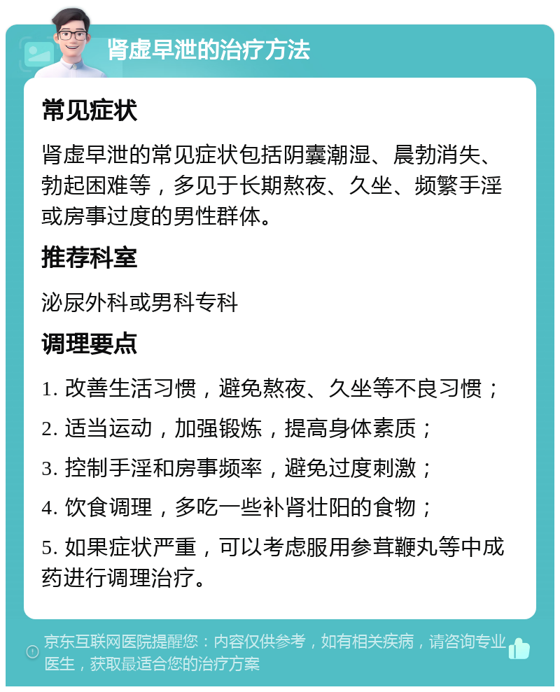 肾虚早泄的治疗方法 常见症状 肾虚早泄的常见症状包括阴囊潮湿、晨勃消失、勃起困难等，多见于长期熬夜、久坐、频繁手淫或房事过度的男性群体。 推荐科室 泌尿外科或男科专科 调理要点 1. 改善生活习惯，避免熬夜、久坐等不良习惯； 2. 适当运动，加强锻炼，提高身体素质； 3. 控制手淫和房事频率，避免过度刺激； 4. 饮食调理，多吃一些补肾壮阳的食物； 5. 如果症状严重，可以考虑服用参茸鞭丸等中成药进行调理治疗。