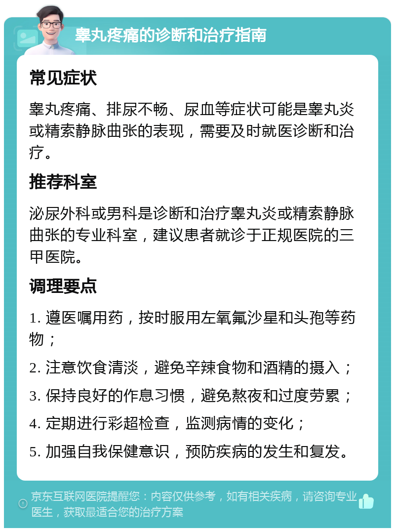 睾丸疼痛的诊断和治疗指南 常见症状 睾丸疼痛、排尿不畅、尿血等症状可能是睾丸炎或精索静脉曲张的表现，需要及时就医诊断和治疗。 推荐科室 泌尿外科或男科是诊断和治疗睾丸炎或精索静脉曲张的专业科室，建议患者就诊于正规医院的三甲医院。 调理要点 1. 遵医嘱用药，按时服用左氧氟沙星和头孢等药物； 2. 注意饮食清淡，避免辛辣食物和酒精的摄入； 3. 保持良好的作息习惯，避免熬夜和过度劳累； 4. 定期进行彩超检查，监测病情的变化； 5. 加强自我保健意识，预防疾病的发生和复发。