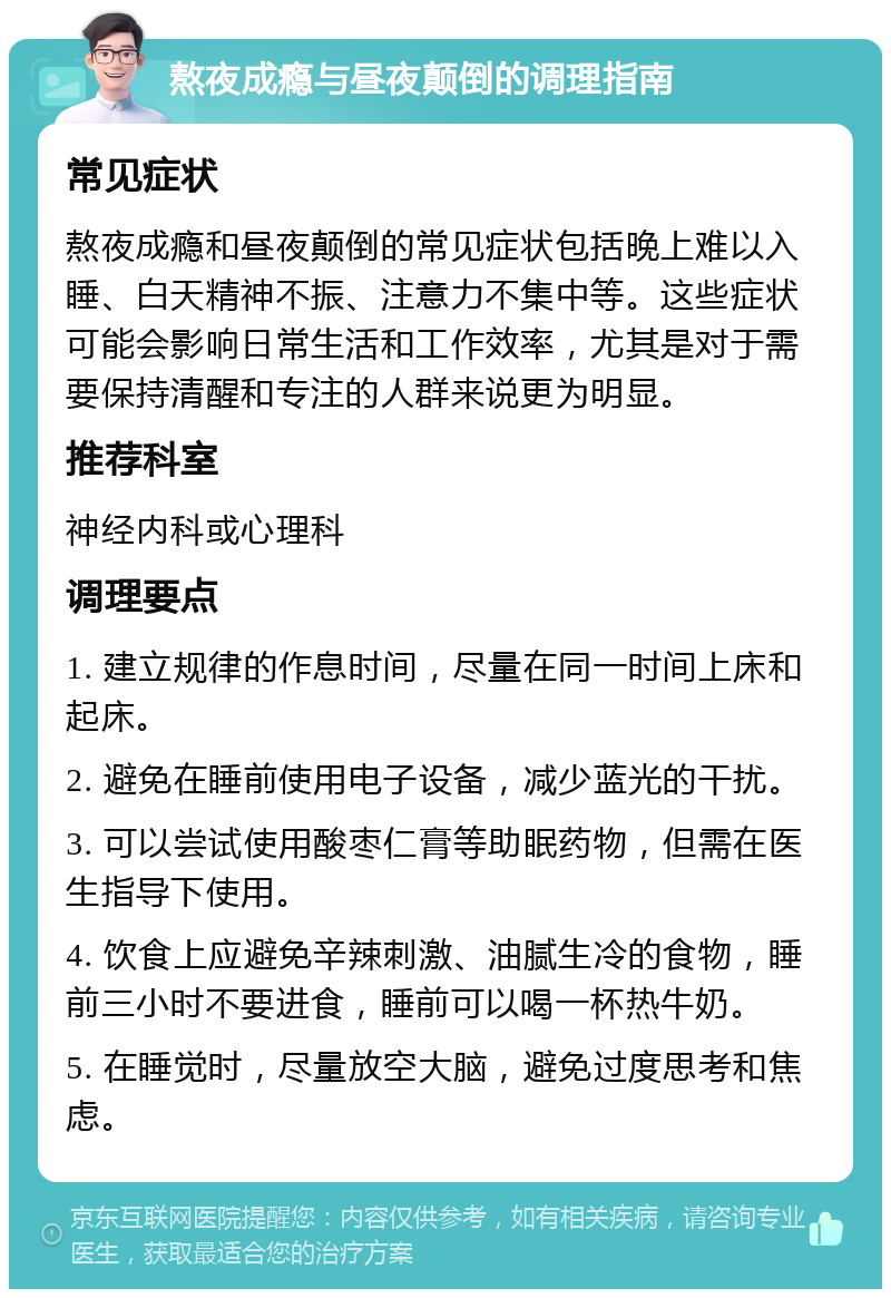 熬夜成瘾与昼夜颠倒的调理指南 常见症状 熬夜成瘾和昼夜颠倒的常见症状包括晚上难以入睡、白天精神不振、注意力不集中等。这些症状可能会影响日常生活和工作效率，尤其是对于需要保持清醒和专注的人群来说更为明显。 推荐科室 神经内科或心理科 调理要点 1. 建立规律的作息时间，尽量在同一时间上床和起床。 2. 避免在睡前使用电子设备，减少蓝光的干扰。 3. 可以尝试使用酸枣仁膏等助眠药物，但需在医生指导下使用。 4. 饮食上应避免辛辣刺激、油腻生冷的食物，睡前三小时不要进食，睡前可以喝一杯热牛奶。 5. 在睡觉时，尽量放空大脑，避免过度思考和焦虑。