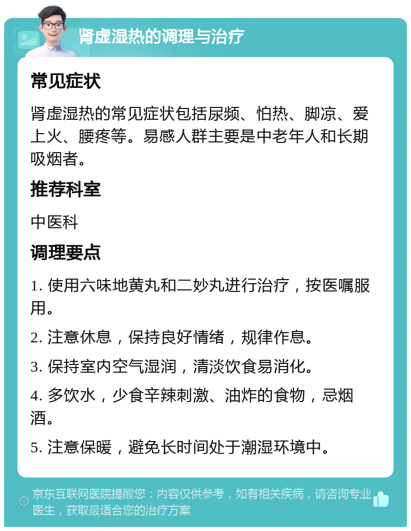 肾虚湿热的调理与治疗 常见症状 肾虚湿热的常见症状包括尿频、怕热、脚凉、爱上火、腰疼等。易感人群主要是中老年人和长期吸烟者。 推荐科室 中医科 调理要点 1. 使用六味地黄丸和二妙丸进行治疗，按医嘱服用。 2. 注意休息，保持良好情绪，规律作息。 3. 保持室内空气湿润，清淡饮食易消化。 4. 多饮水，少食辛辣刺激、油炸的食物，忌烟酒。 5. 注意保暖，避免长时间处于潮湿环境中。